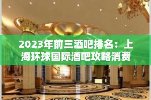 2023年前三酒吧排名：上海环球国际酒吧攻略消费