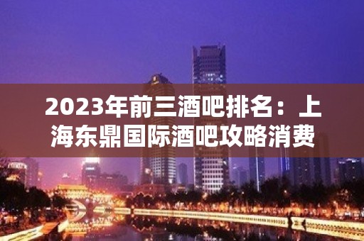 2023年前三酒吧排名：上海东鼎国际酒吧攻略消费