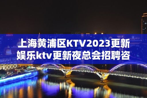 上海黄浦区KTV2023更新娱乐ktv更新夜总会招聘咨询免费上班