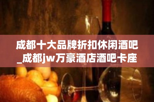 成都十大品牌折扣休闲酒吧_成都jw万豪酒店酒吧卡座预定