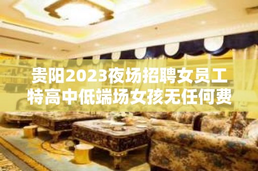 贵阳2023夜场招聘女员工特高中低端场女孩无任何费用