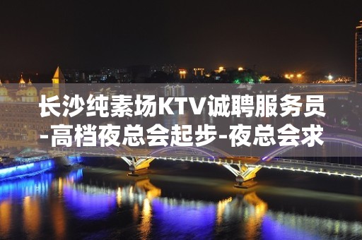 长沙纯素场KTV诚聘服务员-高档夜总会起步-夜总会求职了解