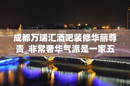 成都万瑞汇酒吧装修华丽尊贵_非常奢华气派是一家五星酒吧夜总