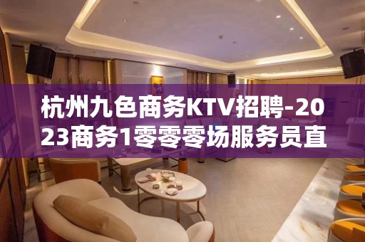 杭州九色商务KTV招聘-2023商务1零零零场服务员直聘/严重缺人