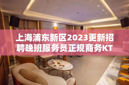 上海浦东新区2023更新招聘晚班服务员正规商务KTV招聘员工