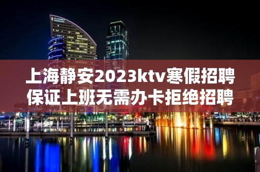 上海静安2023ktv寒假招聘保证上班无需办卡拒绝招聘套路