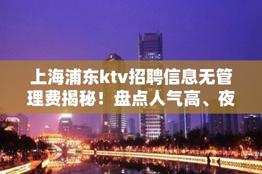 上海浦东ktv招聘信息无管理费揭秘！盘点人气高、夜总会排名