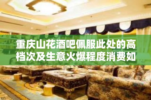 重庆山花酒吧佩服此处的高档次及生意火爆程度消费如何