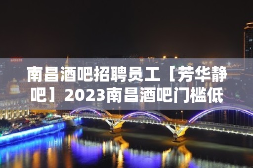 南昌酒吧招聘员工［芳华静吧］2023南昌酒吧门槛低薪水高