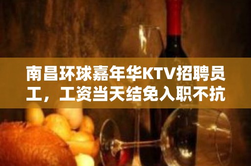 南昌环球嘉年华KTV招聘员工，工资当天结免入职不抗无套路