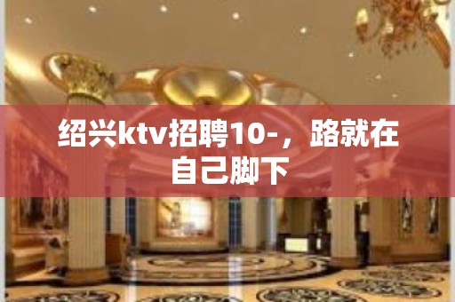 绍兴ktv招聘10-，路就在自己脚下