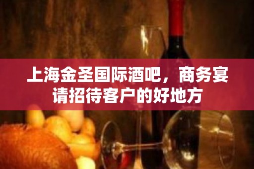 上海金圣国际酒吧，商务宴请招待客户的好地方