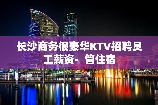 长沙商务很豪华KTV招聘员工薪资-  管住宿