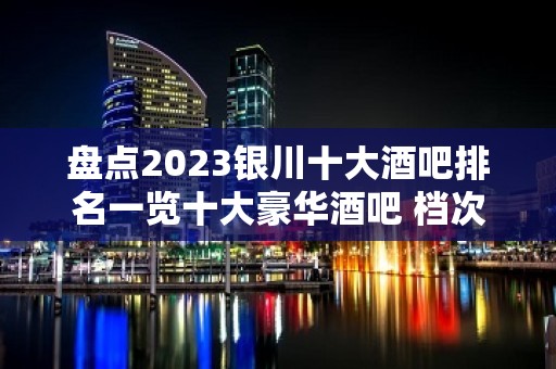 盘点2023银川十大酒吧排名一览十大豪华酒吧 档次消费推荐