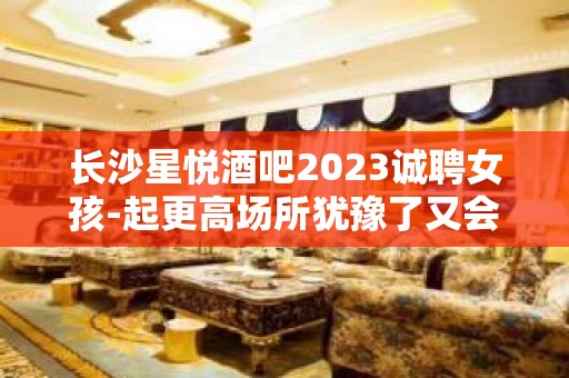 长沙星悦酒吧2023诚聘女孩-起更高场所犹豫了又会错过