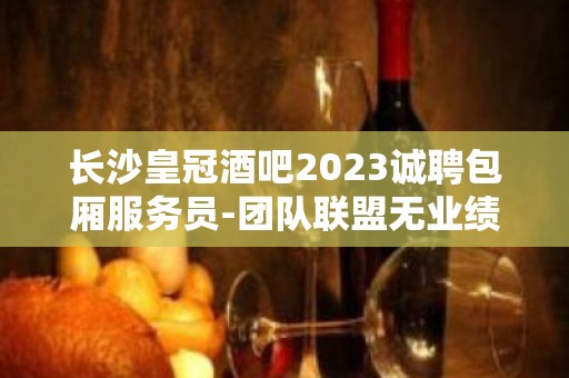 长沙皇冠酒吧2023诚聘包厢服务员-团队联盟无业绩要求