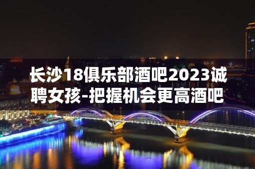 长沙18俱乐部酒吧2023诚聘女孩-把握机会更高酒吧