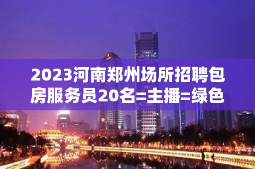 2023河南郑州场所招聘包房服务员20名=主播=绿色健康