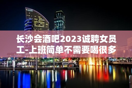 长沙会酒吧2023诚聘女员工-上班简单不需要喝很多酒