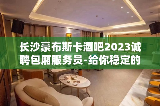 长沙豪布斯卡酒吧2023诚聘包厢服务员-给你稳定的赚