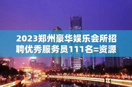 2023郑州豪华娱乐会所招聘优秀服务员111名=资源