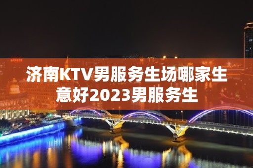 济南KTV男服务生场哪家生意好2023男服务生