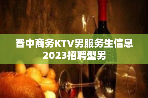 晋中商务KTV男服务生信息2023招聘型男