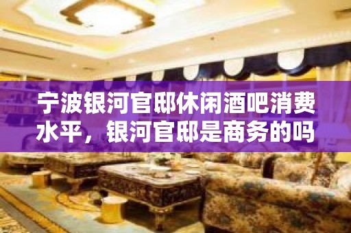 宁波银河官邸休闲酒吧消费水平，银河官邸是商务的吗。