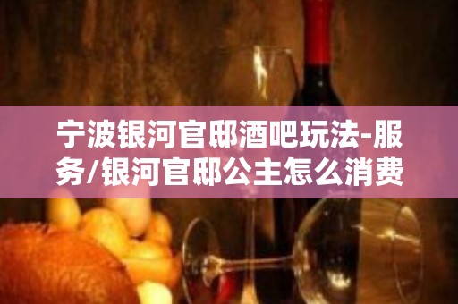 宁波银河官邸酒吧玩法-服务/银河官邸公主怎么消费？