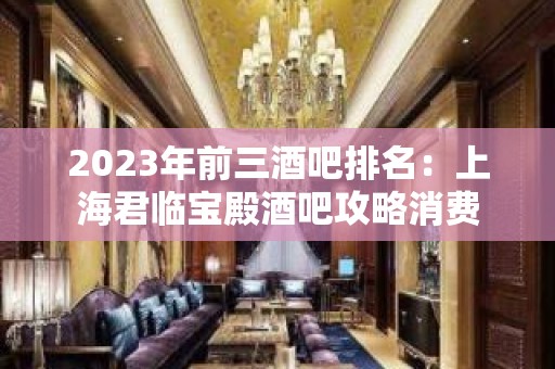 2023年前三酒吧排名：上海君临宝殿酒吧攻略消费