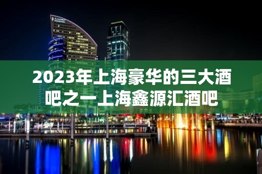 2023年上海豪华的三大酒吧之一上海鑫源汇酒吧