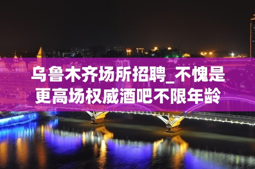 乌鲁木齐场所招聘_不愧是更高场权威酒吧不限年龄