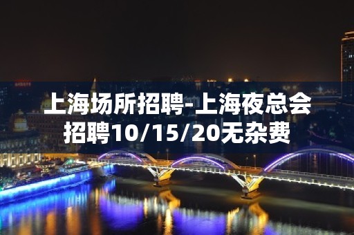 上海场所招聘-上海夜总会招聘10/15/20无杂费