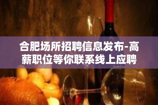 合肥场所招聘信息发布-高薪职位等你联系线上应聘