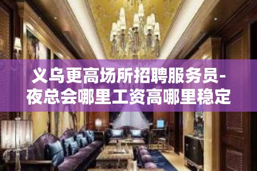 义乌更高场所招聘服务员-夜总会哪里工资高哪里稳定去哪里