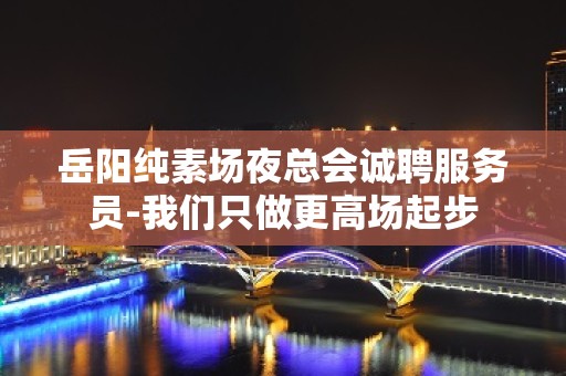 岳阳纯素场夜总会诚聘服务员-我们只做更高场起步