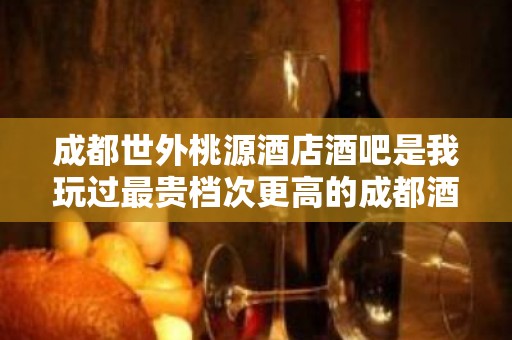 成都世外桃源酒店酒吧是我玩过最贵档次更高的成都酒吧