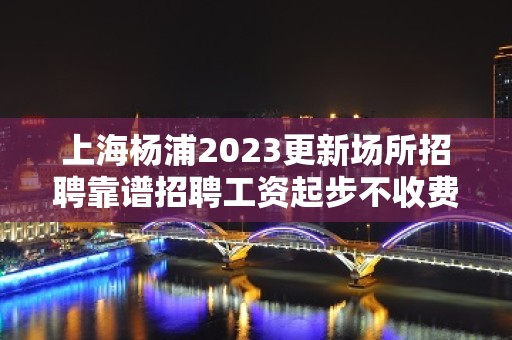 上海杨浦2023更新场所招聘靠谱招聘工资起步不收费用