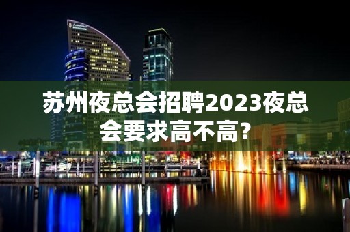 苏州夜总会招聘2023夜总会要求高不高？