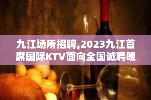 九江场所招聘,2023九江首席国际KTV面向全国诚聘晚班服务员