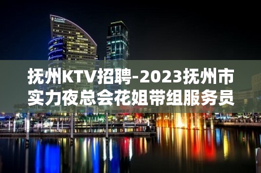 抚州KTV招聘-2023抚州市实力夜总会花姐带组服务员好上班