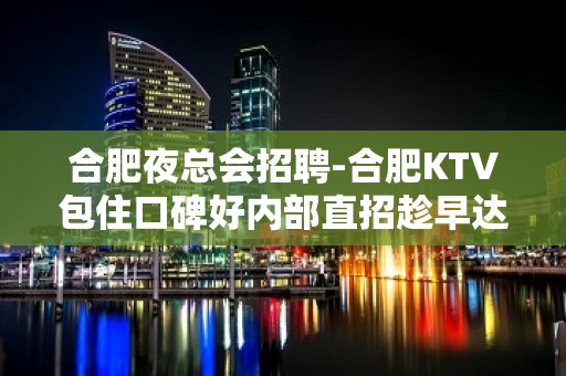 合肥夜总会招聘-合肥KTV包住口碑好内部直招趁早达成目标