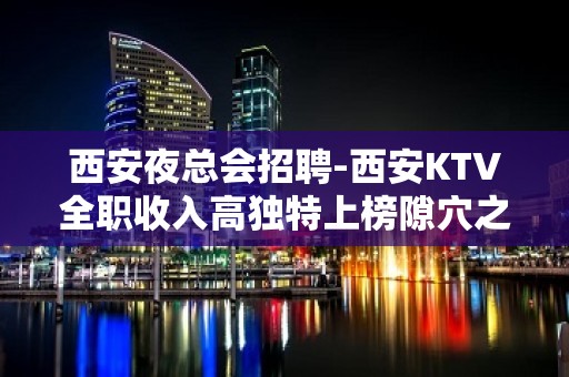 西安夜总会招聘-西安KTV全职收入高独特上榜隙穴之窥