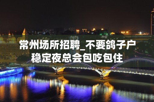 常州场所招聘_不要鸽子户稳定夜总会包吃包住