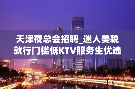 天津夜总会招聘_迷人美貌就行门槛低KTV服务生优选