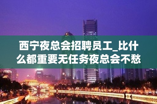 西宁夜总会招聘员工_比什么都重要无任务夜总会不愁上班