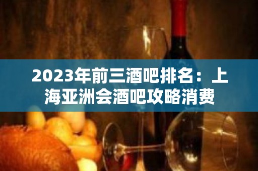 2023年前三酒吧排名：上海亚洲会酒吧攻略消费