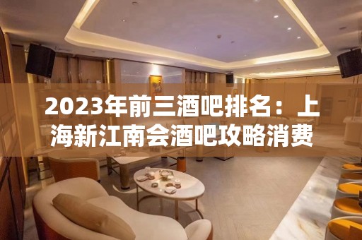 2023年前三酒吧排名：上海新江南会酒吧攻略消费