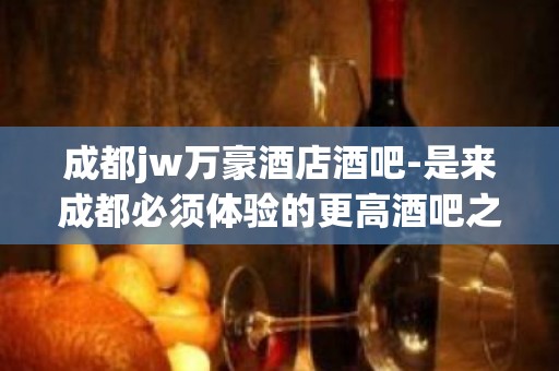 成都jw万豪酒店酒吧-是来成都必须体验的更高酒吧之一