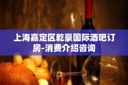 上海嘉定区乾豪国际酒吧订房-消费介绍咨询